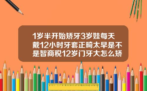 1岁半开始矫牙3岁娃每天戴12小时牙套正畸太早是不是智商税12岁门牙大怎么矫正视频