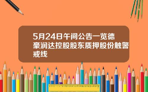 5月24日午间公告一览德豪润达控股股东质押股份触警戒线