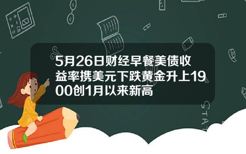 5月26日财经早餐美债收益率携美元下跌黄金升上1900创1月以来新高