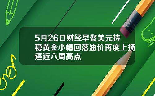 5月26日财经早餐美元持稳黄金小幅回落油价再度上扬逼近六周高点