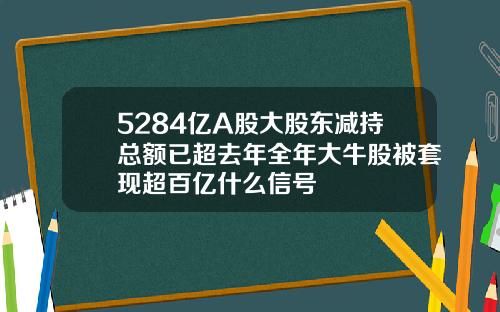 5284亿A股大股东减持总额已超去年全年大牛股被套现超百亿什么信号