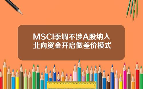 MSCI季调不涉A股纳入北向资金开启做差价模式