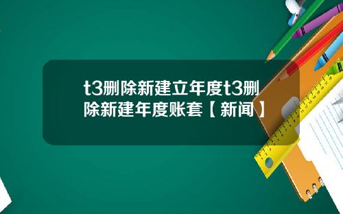 t3删除新建立年度t3删除新建年度账套【新闻】