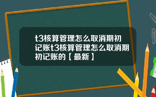 t3核算管理怎么取消期初记账t3核算管理怎么取消期初记账的【最新】