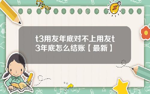 t3用友年底对不上用友t3年底怎么结账【最新】