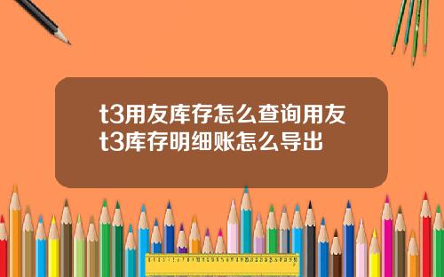 t3用友库存怎么查询用友t3库存明细账怎么导出