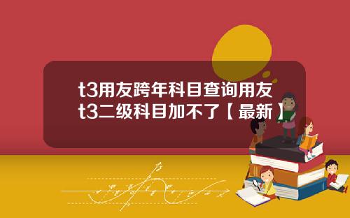 t3用友跨年科目查询用友t3二级科目加不了【最新】