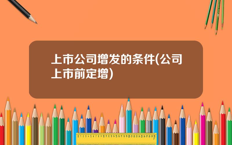 上市公司增发的条件(公司上市前定增)