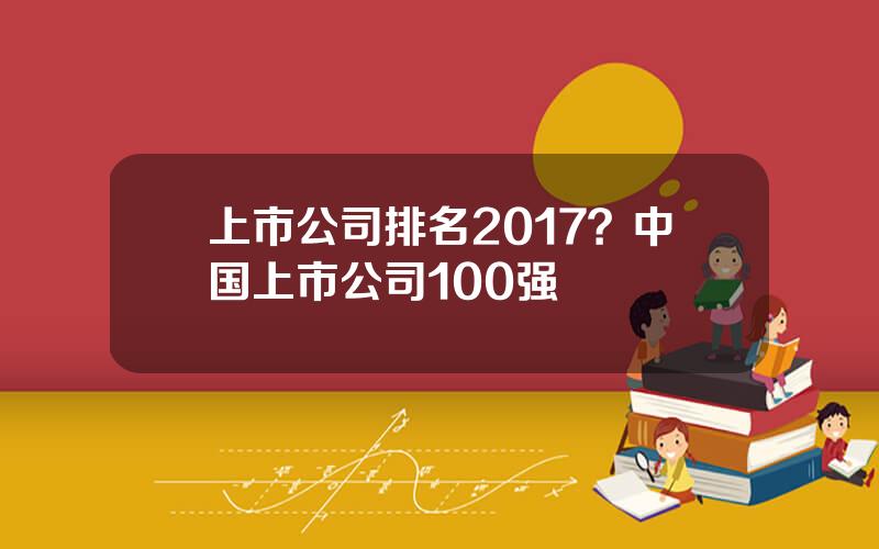 上市公司排名2017？中国上市公司100强