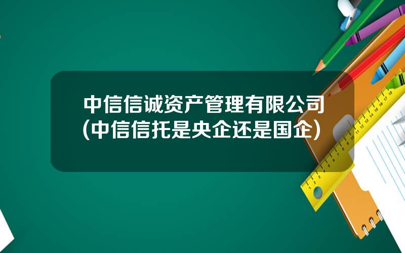 中信信诚资产管理有限公司(中信信托是央企还是国企)