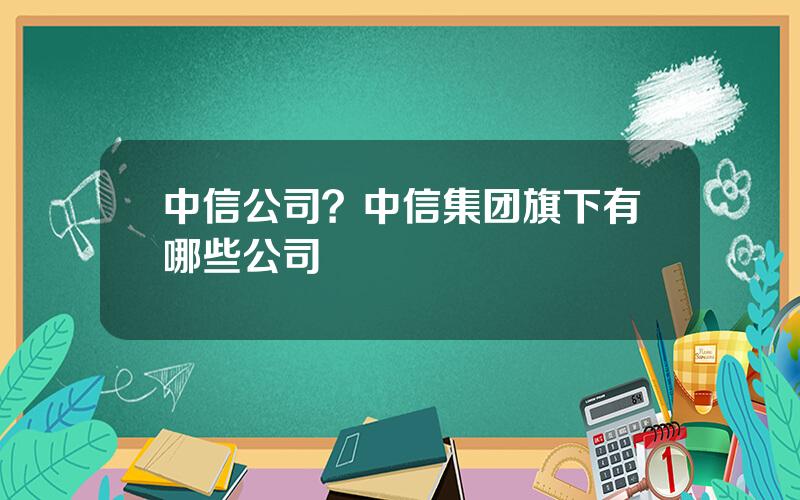 中信公司？中信集团旗下有哪些公司