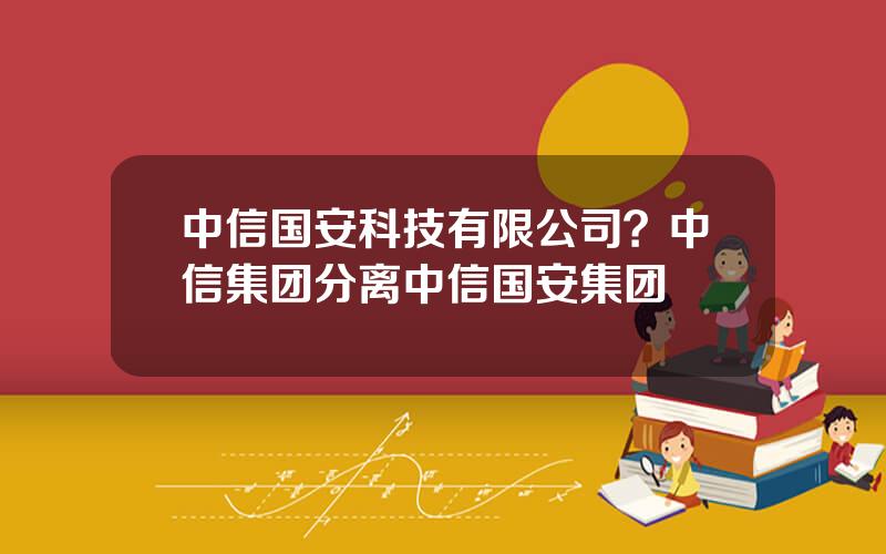 中信国安科技有限公司？中信集团分离中信国安集团