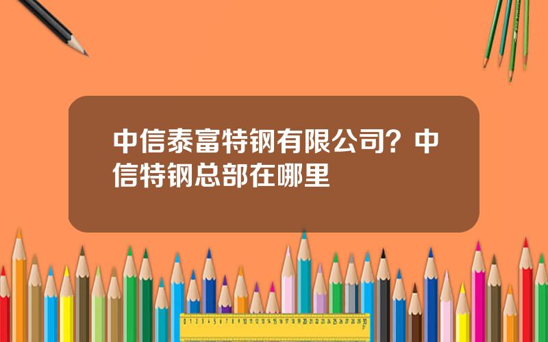 中信泰富特钢有限公司？中信特钢总部在哪里