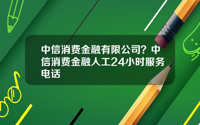 中信消费金融有限公司？中信消费金融人工24小时服务电话