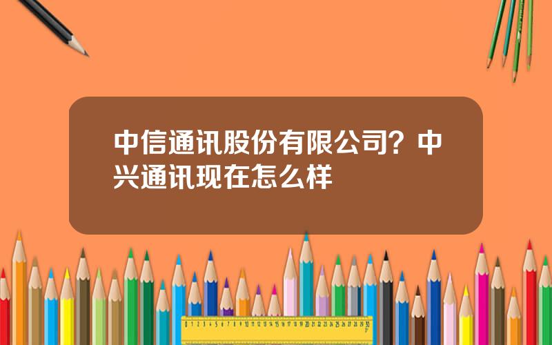 中信通讯股份有限公司？中兴通讯现在怎么样