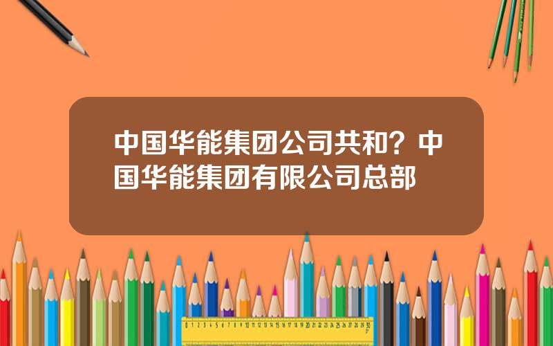 中国华能集团公司共和？中国华能集团有限公司总部