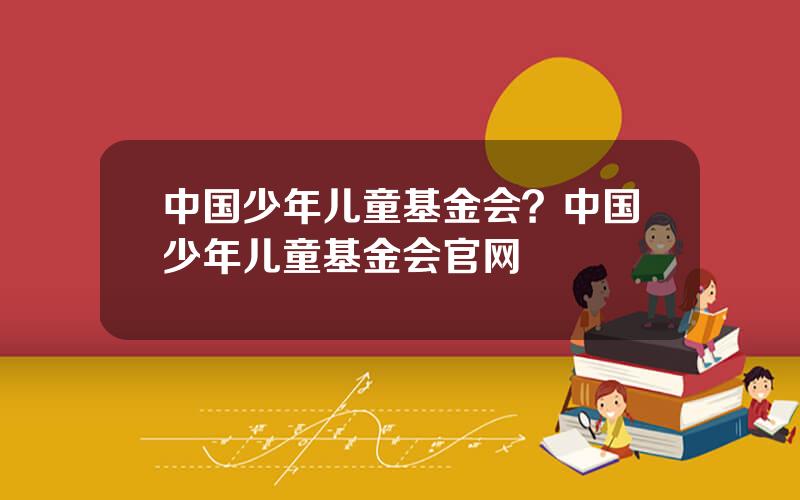 中国少年儿童基金会？中国少年儿童基金会官网