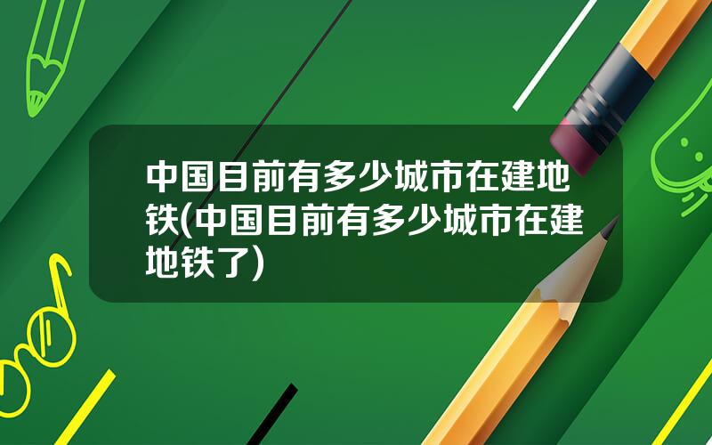 中国目前有多少城市在建地铁(中国目前有多少城市在建地铁了)