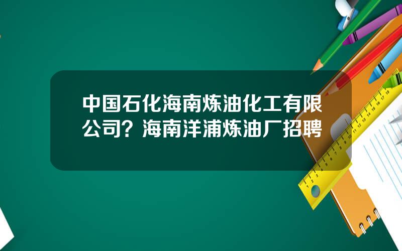 中国石化海南炼油化工有限公司？海南洋浦炼油厂招聘