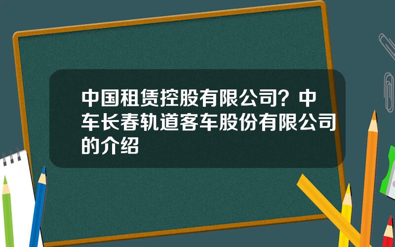 中国租赁控股有限公司？中车长春轨道客车股份有限公司的介绍