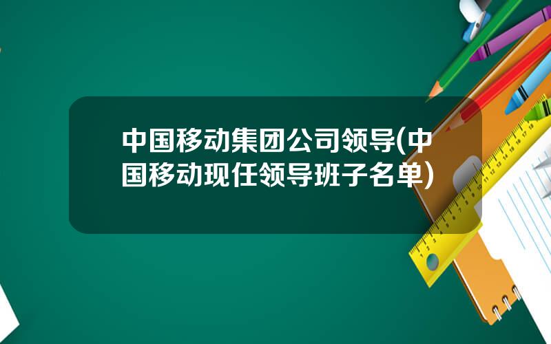 中国移动集团公司领导(中国移动现任领导班子名单)