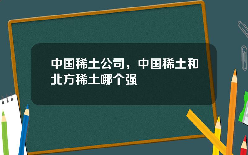 中国稀土公司，中国稀土和北方稀土哪个强