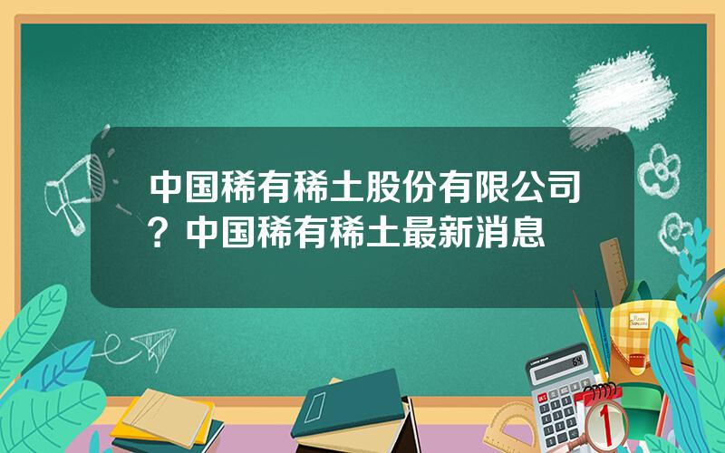 中国稀有稀土股份有限公司？中国稀有稀土最新消息