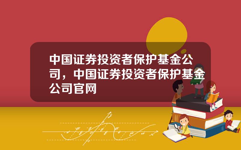 中国证券投资者保护基金公司，中国证券投资者保护基金公司官网