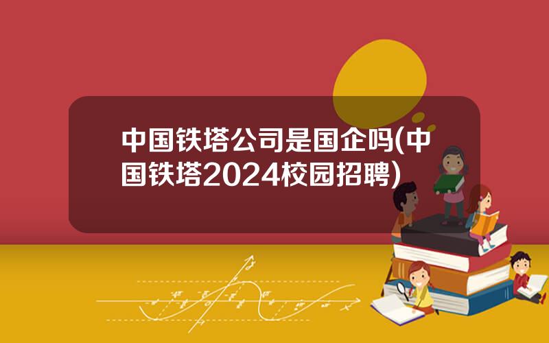 中国铁塔公司是国企吗(中国铁塔2024校园招聘)