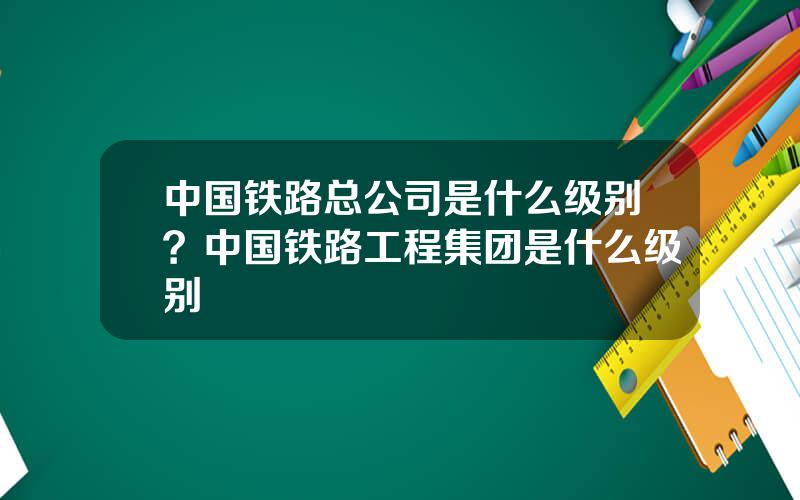 中国铁路总公司是什么级别？中国铁路工程集团是什么级别