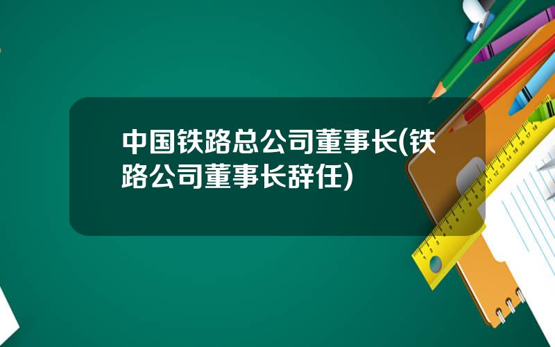 中国铁路总公司董事长(铁路公司董事长辞任)