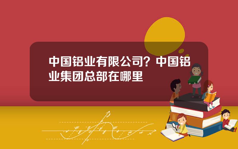 中国铝业有限公司？中国铝业集团总部在哪里