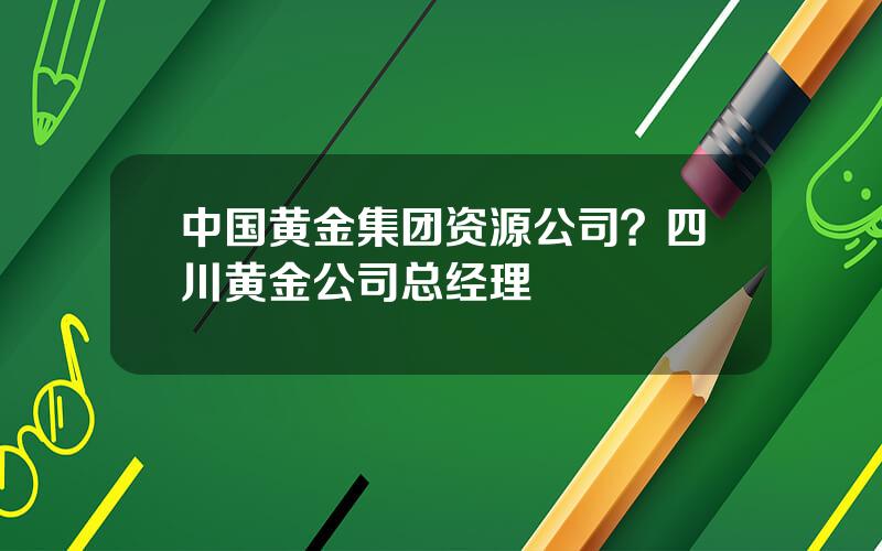 中国黄金集团资源公司？四川黄金公司总经理