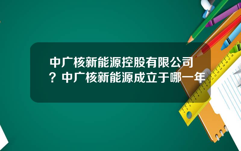 中广核新能源控股有限公司？中广核新能源成立于哪一年