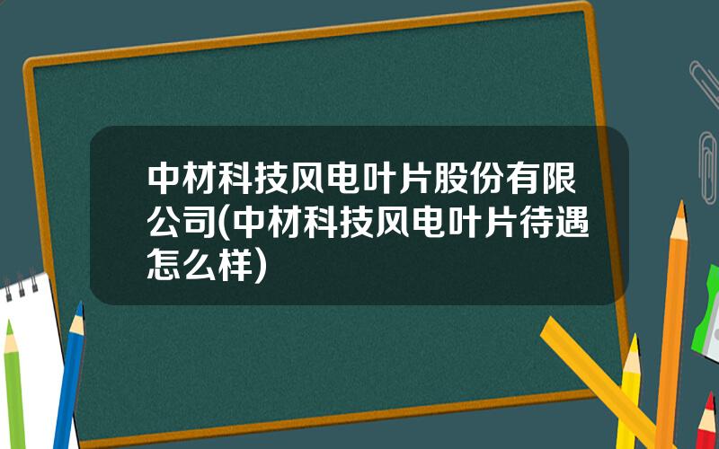 中材科技风电叶片股份有限公司(中材科技风电叶片待遇怎么样)