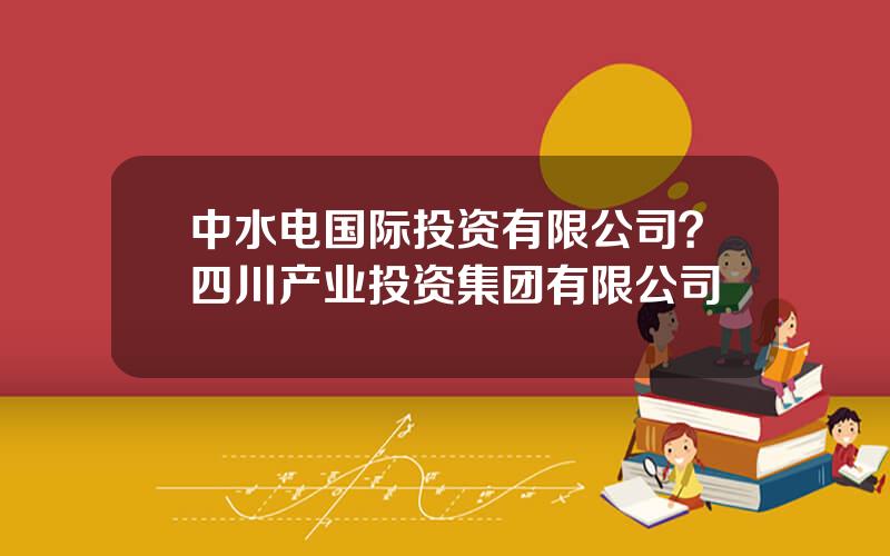 中水电国际投资有限公司？四川产业投资集团有限公司