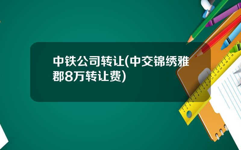 中铁公司转让(中交锦绣雅郡8万转让费)