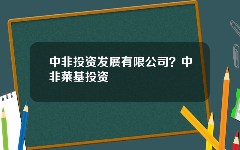 中非投资发展有限公司？中非莱基投资