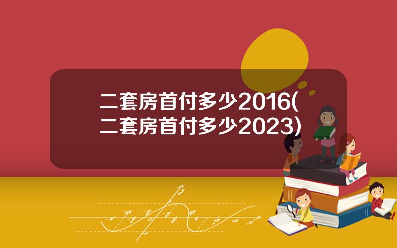 二套房首付多少2016(二套房首付多少2023)