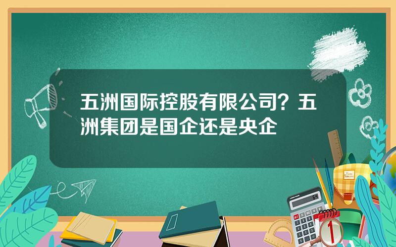 五洲国际控股有限公司？五洲集团是国企还是央企