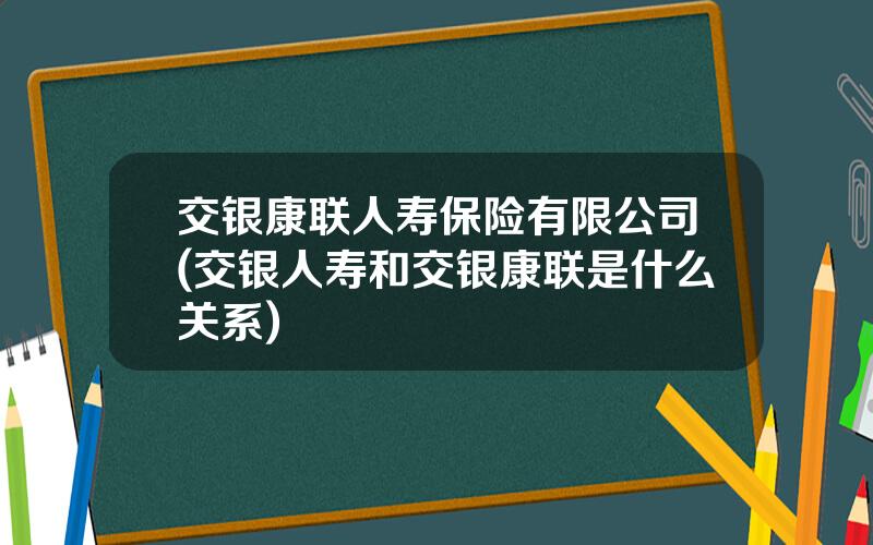 交银康联人寿保险有限公司(交银人寿和交银康联是什么关系)