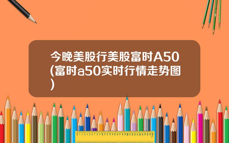 今晚美股行美股富时A50(富时a50实时行情走势图)