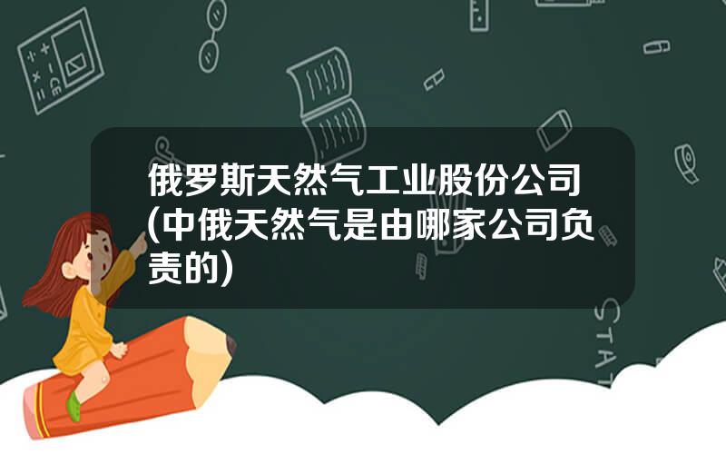 俄罗斯天然气工业股份公司(中俄天然气是由哪家公司负责的)