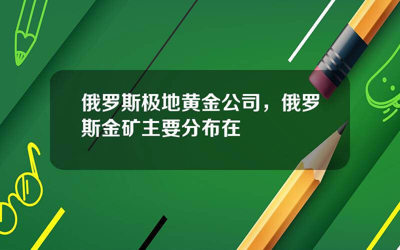 俄罗斯极地黄金公司，俄罗斯金矿主要分布在