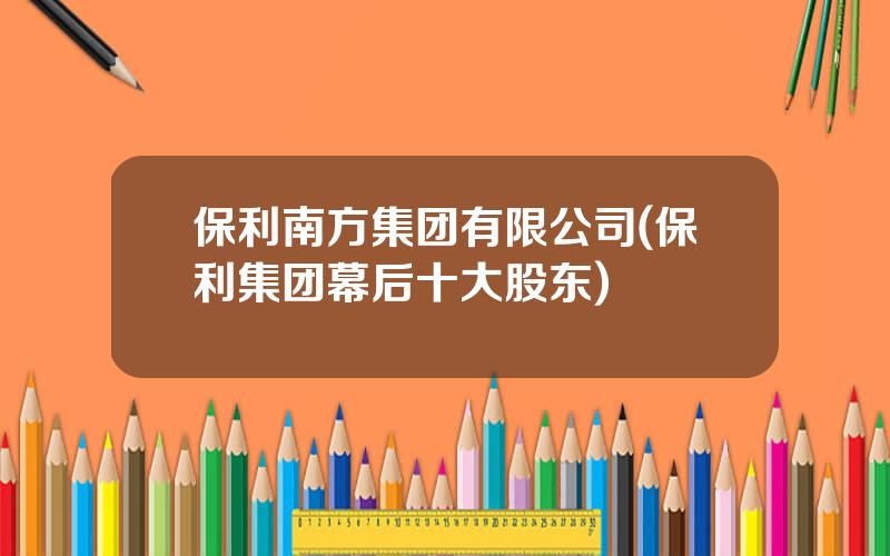 保利南方集团有限公司(保利集团幕后十大股东)