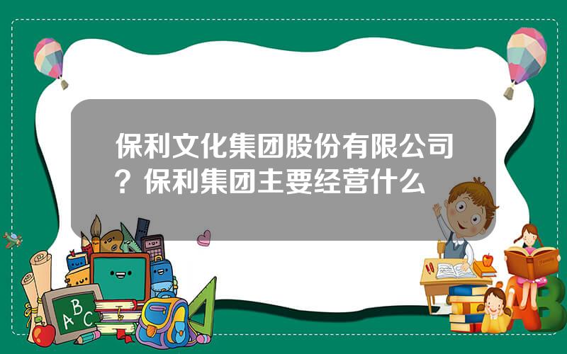 保利文化集团股份有限公司？保利集团主要经营什么