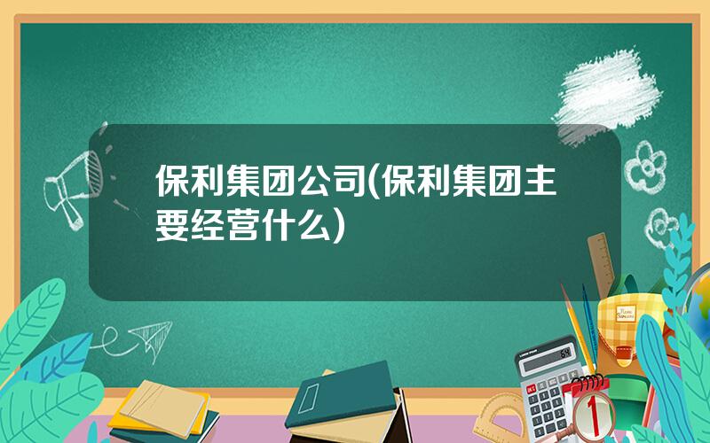 保利集团公司(保利集团主要经营什么)