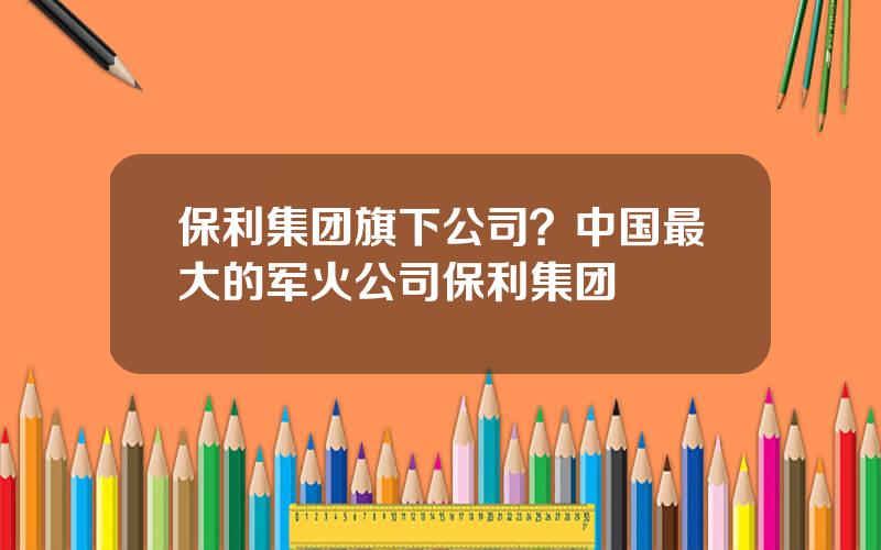 保利集团旗下公司？中国最大的军火公司保利集团