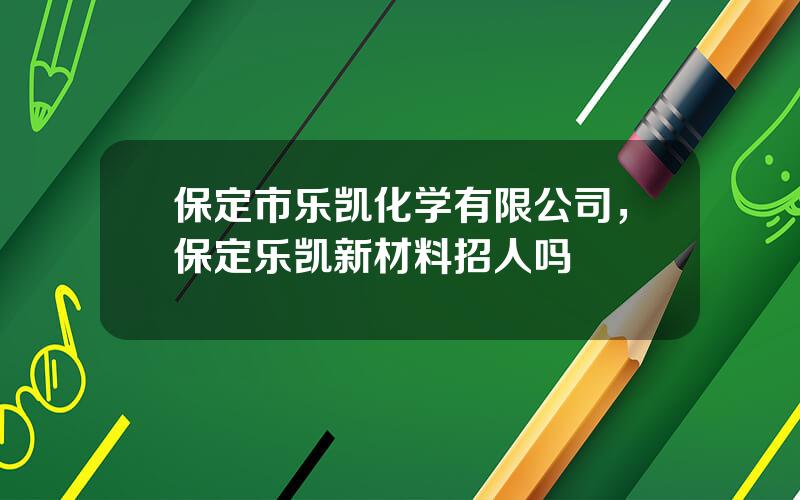 保定市乐凯化学有限公司，保定乐凯新材料招人吗