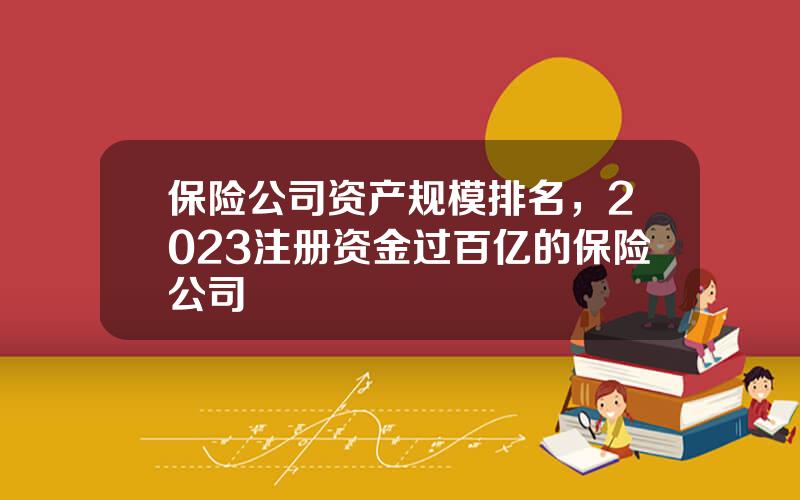 保险公司资产规模排名，2023注册资金过百亿的保险公司